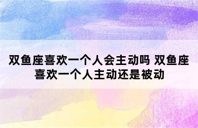 双鱼座喜欢一个人会主动吗 双鱼座喜欢一个人主动还是被动